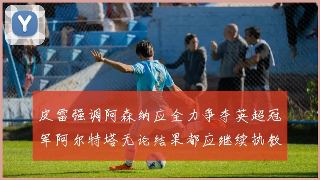 皮雷强调阿森纳应全力争夺英超冠军阿尔特塔无论结果都应继续执教