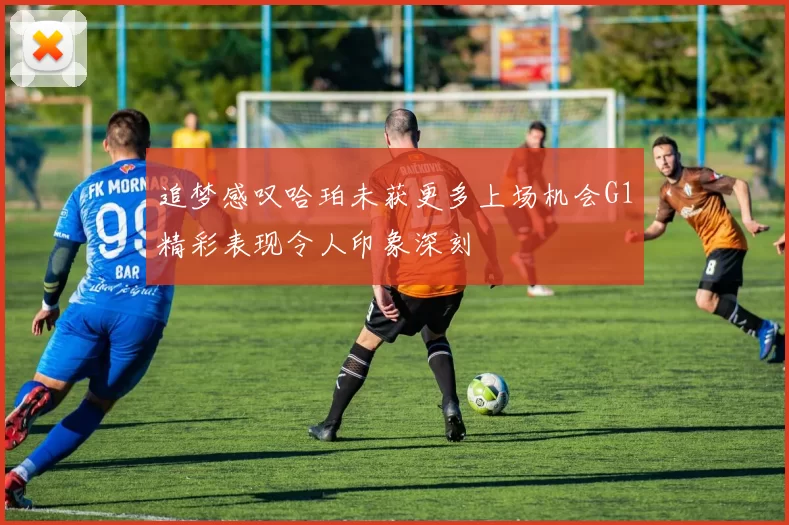 追梦感叹哈珀未获更多上场机会G1精彩表现令人印象深刻