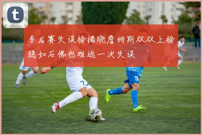 季后赛失误榜揭晓詹姆斯双双上榜稳如石佛也难逃一次失误