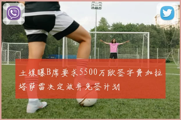 土媒曝B席要求5500万欧签字费加拉塔萨雷决定放弃免签计划