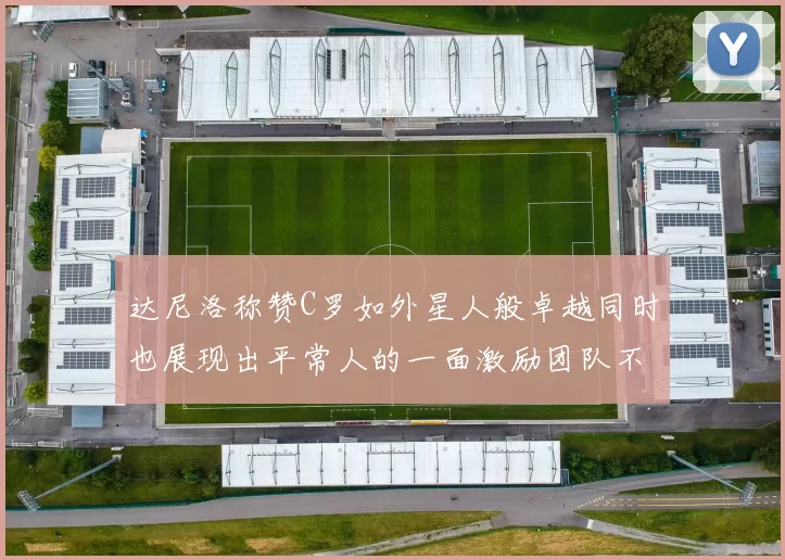 达尼洛称赞C罗如外星人般卓越同时也展现出平常人的一面激励团队不断进步