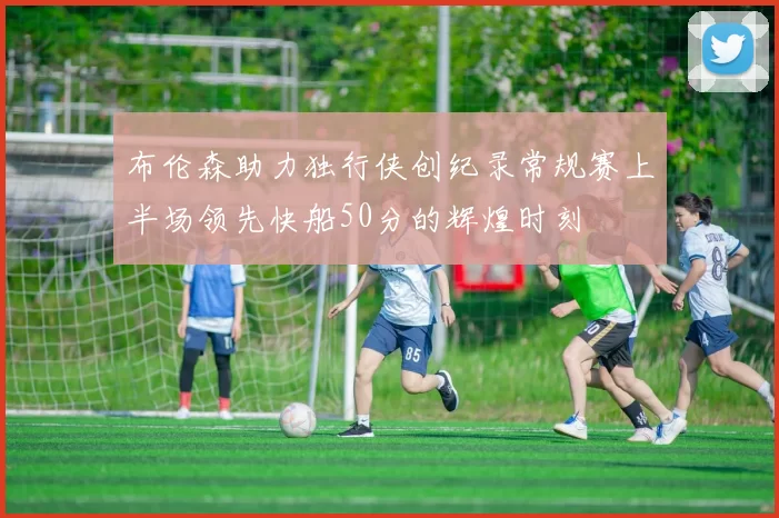 布伦森助力独行侠创纪录常规赛上半场领先快船50分的辉煌时刻