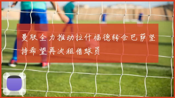 曼联全力推动拉什福德转会巴萨坚持希望再次租借球员