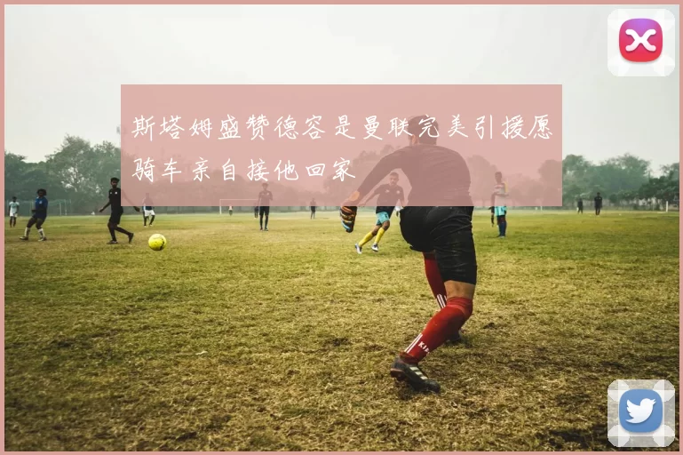 斯塔姆盛赞德容是曼联完美引援愿骑车亲自接他回家