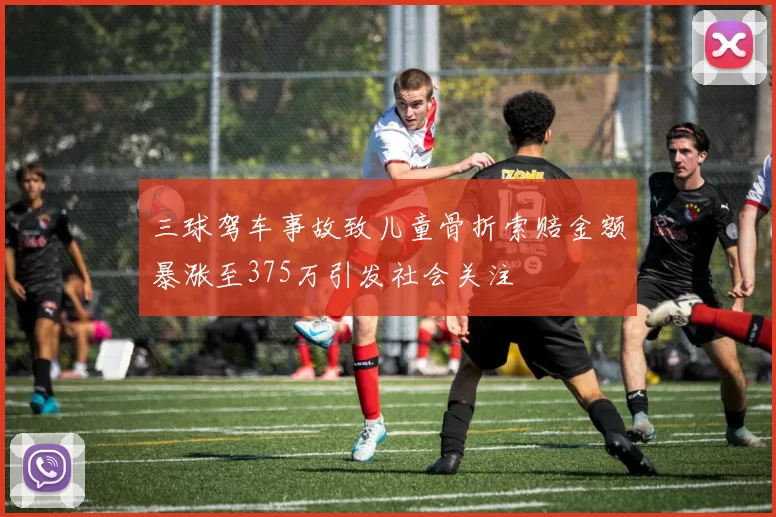 三球驾车事故致儿童骨折索赔金额暴涨至375万引发社会关注