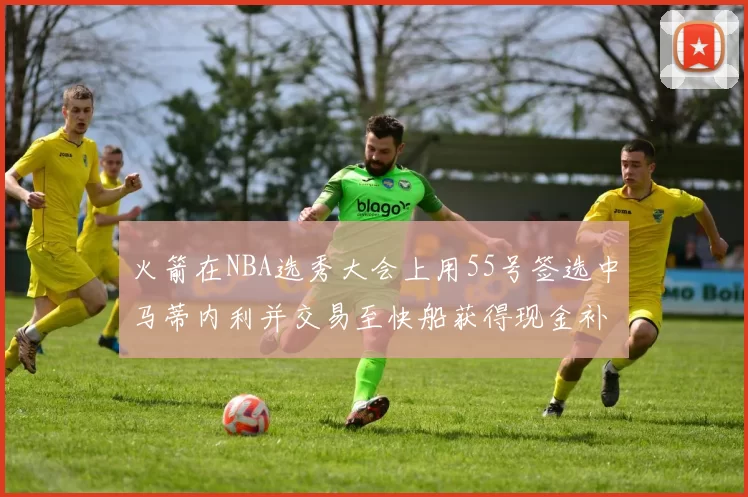 火箭在NBA选秀大会上用55号签选中马蒂内利并交易至快船获得现金补偿