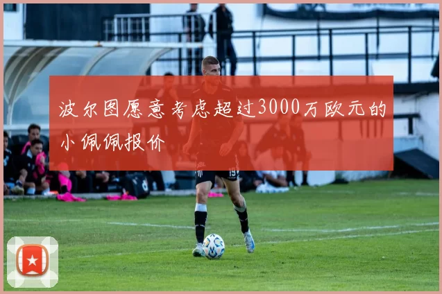 波尔图愿意考虑超过3000万欧元的小佩佩报价