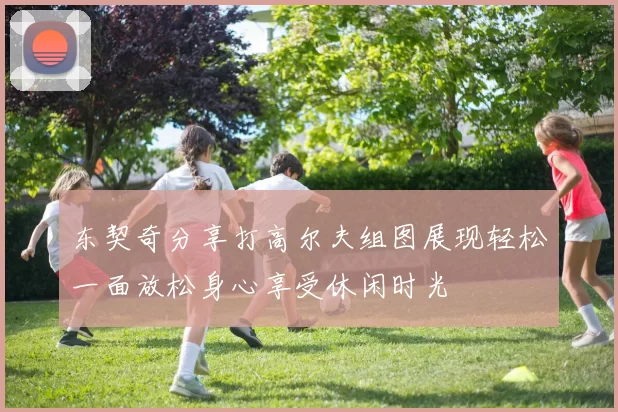 东契奇分享打高尔夫组图展现轻松一面放松身心享受休闲时光